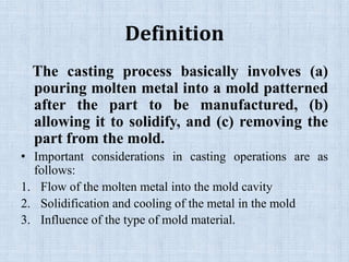 Definition
The casting process basically involves (a)
pouring molten metal into a mold patterned
after the part to be manufactured, (b)
allowing it to solidify, and (c) removing the
part from the mold.
• Important considerations in casting operations are as
follows:
1. Flow of the molten metal into the mold cavity
2. Solidification and cooling of the metal in the mold
3. Influence of the type of mold material.
 