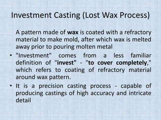 Investment Casting (Lost Wax Process)
A pattern made of wax is coated with a refractory
material to make mold, after which wax is melted
away prior to pouring molten metal
• "Investment" comes from a less familiar
definition of "invest" - "to cover completely,"
which refers to coating of refractory material
around wax pattern.
• It is a precision casting process - capable of
producing castings of high accuracy and intricate
detail
 