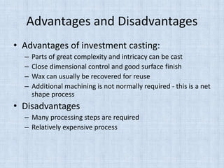 Advantages and Disadvantages
• Advantages of investment casting:
– Parts of great complexity and intricacy can be cast
– Close dimensional control and good surface finish
– Wax can usually be recovered for reuse
– Additional machining is not normally required - this is a net
shape process
• Disadvantages
– Many processing steps are required
– Relatively expensive process
 