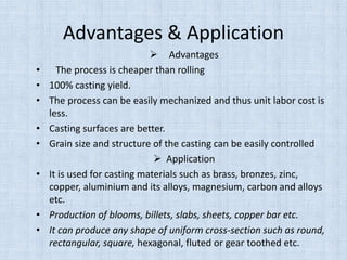 Advantages & Application
 Advantages
• The process is cheaper than rolling
• 100% casting yield.
• The process can be easily mechanized and thus unit labor cost is
less.
• Casting surfaces are better.
• Grain size and structure of the casting can be easily controlled
 Application
• It is used for casting materials such as brass, bronzes, zinc,
copper, aluminium and its alloys, magnesium, carbon and alloys
etc.
• Production of blooms, billets, slabs, sheets, copper bar etc.
• It can produce any shape of uniform cross-section such as round,
rectangular, square, hexagonal, fluted or gear toothed etc.
 