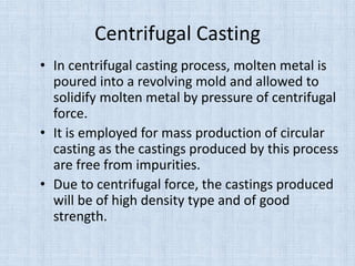 Centrifugal Casting
• In centrifugal casting process, molten metal is
poured into a revolving mold and allowed to
solidify molten metal by pressure of centrifugal
force.
• It is employed for mass production of circular
casting as the castings produced by this process
are free from impurities.
• Due to centrifugal force, the castings produced
will be of high density type and of good
strength.
 