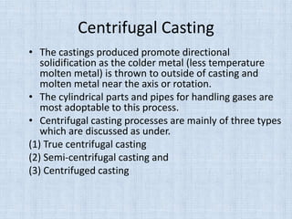 Centrifugal Casting
• The castings produced promote directional
solidification as the colder metal (less temperature
molten metal) is thrown to outside of casting and
molten metal near the axis or rotation.
• The cylindrical parts and pipes for handling gases are
most adoptable to this process.
• Centrifugal casting processes are mainly of three types
which are discussed as under.
(1) True centrifugal casting
(2) Semi-centrifugal casting and
(3) Centrifuged casting
 