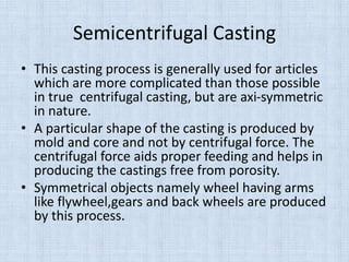 Semicentrifugal Casting
• This casting process is generally used for articles
which are more complicated than those possible
in true centrifugal casting, but are axi-symmetric
in nature.
• A particular shape of the casting is produced by
mold and core and not by centrifugal force. The
centrifugal force aids proper feeding and helps in
producing the castings free from porosity.
• Symmetrical objects namely wheel having arms
like flywheel,gears and back wheels are produced
by this process.
 