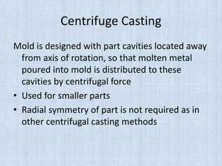 Centrifuge Casting
Mold is designed with part cavities located away
from axis of rotation, so that molten metal
poured into mold is distributed to these
cavities by centrifugal force
• Used for smaller parts
• Radial symmetry of part is not required as in
other centrifugal casting methods
 