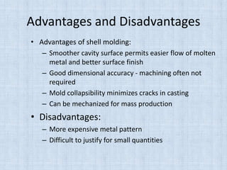 Advantages and Disadvantages
• Advantages of shell molding:
– Smoother cavity surface permits easier flow of molten
metal and better surface finish
– Good dimensional accuracy - machining often not
required
– Mold collapsibility minimizes cracks in casting
– Can be mechanized for mass production
• Disadvantages:
– More expensive metal pattern
– Difficult to justify for small quantities
 