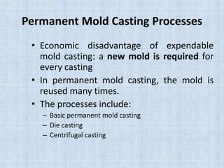 Permanent Mold Casting Processes
• Economic disadvantage of expendable
mold casting: a new mold is required for
every casting
• In permanent mold casting, the mold is
reused many times.
• The processes include:
– Basic permanent mold casting
– Die casting
– Centrifugal casting
 
