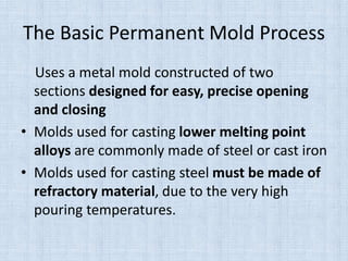 The Basic Permanent Mold Process
Uses a metal mold constructed of two
sections designed for easy, precise opening
and closing
• Molds used for casting lower melting point
alloys are commonly made of steel or cast iron
• Molds used for casting steel must be made of
refractory material, due to the very high
pouring temperatures.
 