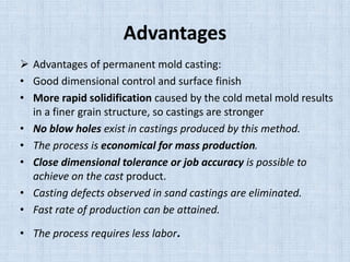 Advantages
 Advantages of permanent mold casting:
• Good dimensional control and surface finish
• More rapid solidification caused by the cold metal mold results
in a finer grain structure, so castings are stronger
• No blow holes exist in castings produced by this method.
• The process is economical for mass production.
• Close dimensional tolerance or job accuracy is possible to
achieve on the cast product.
• Casting defects observed in sand castings are eliminated.
• Fast rate of production can be attained.
• The process requires less labor.
 