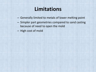 Limitations
– Generally limited to metals of lower melting point
– Simpler part geometries compared to sand casting
because of need to open the mold
– High cost of mold
 