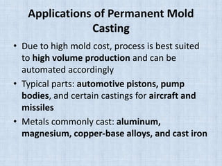 Applications of Permanent Mold
Casting
• Due to high mold cost, process is best suited
to high volume production and can be
automated accordingly
• Typical parts: automotive pistons, pump
bodies, and certain castings for aircraft and
missiles
• Metals commonly cast: aluminum,
magnesium, copper-base alloys, and cast iron
 