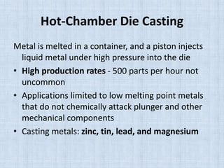 Hot-Chamber Die Casting
Metal is melted in a container, and a piston injects
liquid metal under high pressure into the die
• High production rates - 500 parts per hour not
uncommon
• Applications limited to low melting point metals
that do not chemically attack plunger and other
mechanical components
• Casting metals: zinc, tin, lead, and magnesium
 