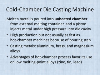Cold-Chamber Die Casting Machine
Molten metal is poured into unheated chamber
from external melting container, and a piston
injects metal under high pressure into die cavity
• High production but not usually as fast as
hot-chamber machines because of pouring step
• Casting metals: aluminum, brass, and magnesium
alloys
• Advantages of hot-chamber process favor its use
on low melting-point alloys (zinc, tin, lead)
 