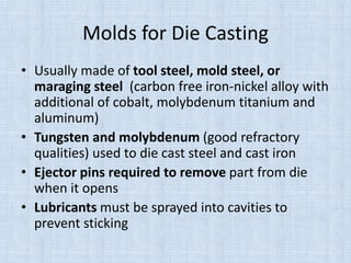 Molds for Die Casting
• Usually made of tool steel, mold steel, or
maraging steel (carbon free iron-nickel alloy with
additional of cobalt, molybdenum titanium and
aluminum)
• Tungsten and molybdenum (good refractory
qualities) used to die cast steel and cast iron
• Ejector pins required to remove part from die
when it opens
• Lubricants must be sprayed into cavities to
prevent sticking
 