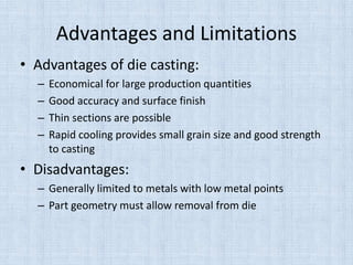 Advantages and Limitations
• Advantages of die casting:
– Economical for large production quantities
– Good accuracy and surface finish
– Thin sections are possible
– Rapid cooling provides small grain size and good strength
to casting
• Disadvantages:
– Generally limited to metals with low metal points
– Part geometry must allow removal from die
 