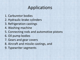 Applications
1. Carburetor bodies
2. Hydraulic brake cylinders
3. Refrigeration castings
4. Washing machine
5. Connecting rods and automotive pistons
6. Oil pump bodies
7. Gears and gear covers
8. Aircraft and missile castings, and
9. Typewriter segments
 