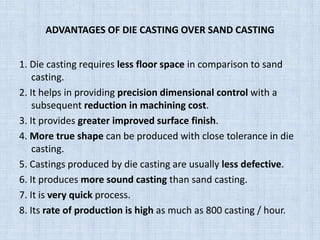 ADVANTAGES OF DIE CASTING OVER SAND CASTING
1. Die casting requires less floor space in comparison to sand
casting.
2. It helps in providing precision dimensional control with a
subsequent reduction in machining cost.
3. It provides greater improved surface finish.
4. More true shape can be produced with close tolerance in die
casting.
5. Castings produced by die casting are usually less defective.
6. It produces more sound casting than sand casting.
7. It is very quick process.
8. Its rate of production is high as much as 800 casting / hour.
 