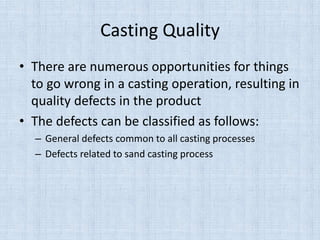 Casting Quality
• There are numerous opportunities for things
to go wrong in a casting operation, resulting in
quality defects in the product
• The defects can be classified as follows:
– General defects common to all casting processes
– Defects related to sand casting process
 