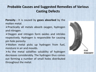 Probable Causes and Suggested Remedies of Various
Casting Defects
Porosity : It is caused by gases absorbed by the
molten metal.
Practically all metals absorb oxygen, hydrogen
and nitrogen.
Oxygen and nitrogen form oxides and nitrides
respectively. Hydrogen is responsible for causing
pin hole porosity.
Molten metal picks up hydrogen from fuel,
moisture in air and moulds.
As the metal solidifies solubility of hydrogen
decreases considerably. The hydrogen thus comes
out forming a number of small holes distributed
throughout the metal.
 
