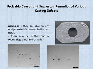 Probable Causes and Suggested Remedies of Various
Casting Defects
Inclusions : they are due to any
foreign materials present in the cast
metal.
• These may be in the form of
oxides, slag, dirt, sand or nails.
 