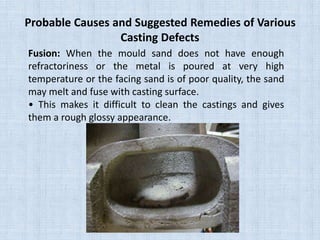 Probable Causes and Suggested Remedies of Various
Casting Defects
Fusion: When the mould sand does not have enough
refractoriness or the metal is poured at very high
temperature or the facing sand is of poor quality, the sand
may melt and fuse with casting surface.
• This makes it difficult to clean the castings and gives
them a rough glossy appearance.
 