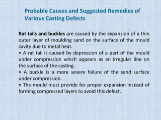 Rat tails and buckles are caused by the expansion of a thin
outer layer of moulding sand on the surface of the mould
cavity due to metal heat.
• A rat tail is caused by depression of a part of the mould
under compression which appears as an irregular line on
the surface of the casting.
• A buckle is a more severe failure of the sand surface
under compression.
• The mould must provide for proper expansion instead of
forming compressed layers to avoid this defect.
Probable Causes and Suggested Remedies of
Various Casting Defects
 