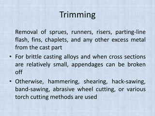 Trimming
Removal of sprues, runners, risers, parting-line
flash, fins, chaplets, and any other excess metal
from the cast part
• For brittle casting alloys and when cross sections
are relatively small, appendages can be broken
off
• Otherwise, hammering, shearing, hack-sawing,
band-sawing, abrasive wheel cutting, or various
torch cutting methods are used
 