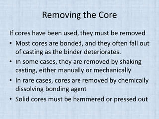 Removing the Core
If cores have been used, they must be removed
• Most cores are bonded, and they often fall out
of casting as the binder deteriorates.
• In some cases, they are removed by shaking
casting, either manually or mechanically
• In rare cases, cores are removed by chemically
dissolving bonding agent
• Solid cores must be hammered or pressed out
 