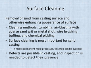 Surface Cleaning
Removal of sand from casting surface and
otherwise enhancing appearance of surface
• Cleaning methods: tumbling, air-blasting with
coarse sand grit or metal shot, wire brushing,
buffing, and chemical pickling
• Surface cleaning is most important for sand
casting
– In many permanent mold processes, this step can be avoided
• Defects are possible in casting, and inspection is
needed to detect their presence
 