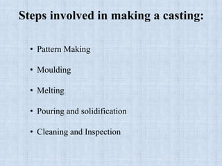 Steps involved in making a casting:
• Pattern Making
• Moulding
• Melting
• Pouring and solidification
• Cleaning and Inspection
 