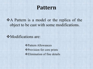 Pattern
A Pattern is a model or the replica of the
object to be cast with some modifications.
Modifications are:
Pattern Allowances
Provision for core prints
Elimination of fine details
 