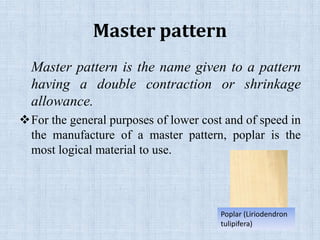 Master pattern
Master pattern is the name given to a pattern
having a double contraction or shrinkage
allowance.
For the general purposes of lower cost and of speed in
the manufacture of a master pattern, poplar is the
most logical material to use.
Poplar (Liriodendron
tulipifera)
 