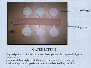 castings
Gating system
GATED PATTRN
•A gated pattern is simply one or more loose patterns having attached gates
and runners.
•Because of their higher cost, these patterns are used for producing
small castings in mass production systems and on molding machines.
 