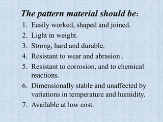 The pattern material should be:
1. Easily worked, shaped and joined.
2. Light in weight.
3. Strong, hard and durable.
4. Resistant to wear and abrasion .
5. Resistant to corrosion, and to chemical
reactions.
6. Dimensionally stable and unaffected by
variations in temperature and humidity.
7. Available at low cost.
 