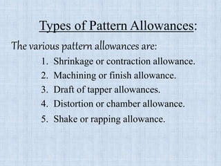 Types of Pattern Allowances:
The various pattern allowances are:
1. Shrinkage or contraction allowance.
2. Machining or finish allowance.
3. Draft of tapper allowances.
4. Distortion or chamber allowance.
5. Shake or rapping allowance.
 