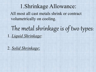 1.Shrinkage Allowance:
All most all cast metals shrink or contract
volumetrically on cooling.
The metal shrinkage is of two types:
1. Liquid Shrinkage:
2. Solid Shrinkage:
 