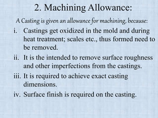 2. Machining Allowance:
A Casting is given an allowance for machining, because:
i. Castings get oxidized in the mold and during
heat treatment; scales etc., thus formed need to
be removed.
ii. It is the intended to remove surface roughness
and other imperfections from the castings.
iii. It is required to achieve exact casting
dimensions.
iv. Surface finish is required on the casting.
 