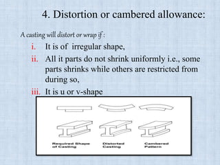 4. Distortion or cambered allowance:
A casting will distort or wrap if :
i. It is of irregular shape,
ii. All it parts do not shrink uniformly i.e., some
parts shrinks while others are restricted from
during so,
iii. It is u or v-shape
 