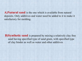 A)Natural sand is the one which is available from natural
deposits. Only additives and water need be added to it to make it
satisfactory for molding.
B)Synthetic sand is prepared by mixing a relatively clay free
sand having specified type of sand grain, with specified type
of clay binder as well as water and other additives.
 