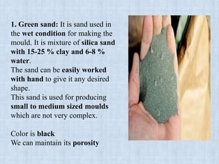 1. Green sand: It is sand used in
the wet condition for making the
mould. It is mixture of silica sand
with 15-25 % clay and 6-8 %
water.
The sand can be easily worked
with hand to give it any desired
shape.
This sand is used for producing
small to medium sized moulds
which are not very complex.
Color is black
We can maintain its porosity
 