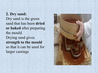 2. Dry sand:
Dry sand is the green
sand that has been dried
or baked after preparing
the mould.
Drying sand gives
strength to the mould
so that it can be used for
larger castings
 