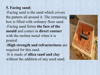 5. Facing sand:
-Facing sand is the sand which covers
the pattern all around it. The remaining
box is filled with ordinary floor sand.
-Facing sand forms the face of the
mould and comes in direct contact
with the molten metal when it is
poured.
-High strength and refractoriness are
required for this sand.
-It is made of silica sand and clay
without the addition of any used sand.
 