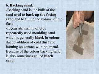 6. Backing sand:
-Backing sand is the bulk of the
sand used to back up the facing
sand and to fill up the volume of the
flask.
-It consists mainly of old,
repeatedly used moulding sand
which is generally black in colour
due to addition of coal dust and
burning on contact with hot metal.
Because of the colour backing sand
is also sometimes called black
sand.
 