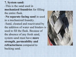 7. System sand:
-This is the sand used in
mechanized foundries for filling
the entire flask.
-No separate facing sand in used
in a mechanized foundry.
-Sand, cleaned and reactivated by
the addition of water and binders is
used to fill the flask. Because of
the absence of any fresh sand,
system sand must have more
strength, permeability and
refractoriness compared to
backing sand.
 