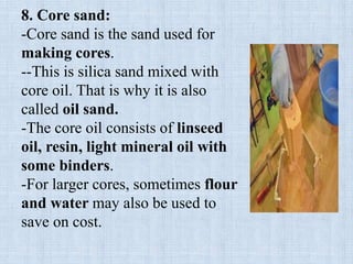 8. Core sand:
-Core sand is the sand used for
making cores.
--This is silica sand mixed with
core oil. That is why it is also
called oil sand.
-The core oil consists of linseed
oil, resin, light mineral oil with
some binders.
-For larger cores, sometimes flour
and water may also be used to
save on cost.
 