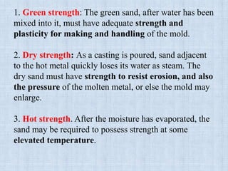 1. Green strength: The green sand, after water has been
mixed into it, must have adequate strength and
plasticity for making and handling of the mold.
2. Dry strength: As a casting is poured, sand adjacent
to the hot metal quickly loses its water as steam. The
dry sand must have strength to resist erosion, and also
the pressure of the molten metal, or else the mold may
enlarge.
3. Hot strength. After the moisture has evaporated, the
sand may be required to possess strength at some
elevated temperature.
 