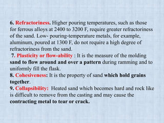 6. Refractoriness. Higher pouring temperatures, such as those
for ferrous alloys at 2400 to 3200 F, require greater refractoriness
of the sand. Low‐ pouring‐temperature metals, for example,
aluminum, poured at 1300 F, do not require a high degree of
refractoriness from the sand.
7. Plasticity or flow-ability : It is the measure of the molding
sand to flow around and over a pattern during ramming and to
uniformly fill the flask.
8. Cohesiveness: It is the property of sand which hold grains
together.
9. Collapsibility: Heated sand which becomes hard and rock like
is difficult to remove from the casting and may cause the
contracting metal to tear or crack.
 