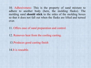 10. Adhesiveness: This is the property of sand mixture to
adhere to another body (here, the molding flasks). The
molding sand should stick to the sides of the molding boxes
so that it does not fall out when the flasks are lifted and turned
over.
11. Offers ease of sand preparation and control.
12. Removes heat from the cooling casting.
13.Produces good casting finish
14.It is reusable.
 