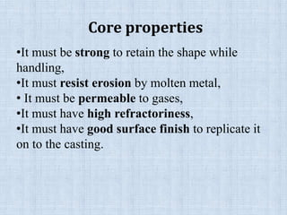 •It must be strong to retain the shape while
handling,
•It must resist erosion by molten metal,
• It must be permeable to gases,
•It must have high refractoriness,
•It must have good surface finish to replicate it
on to the casting.
Core properties
 