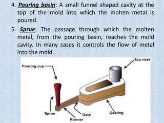 4. Pouring basin: A small funnel shaped cavity at the
top of the mold into which the molten metal is
poured.
5. Sprue: The passage through which the molten
metal, from the pouring basin, reaches the mold
cavity. In many cases it controls the flow of metal
into the mold.
 