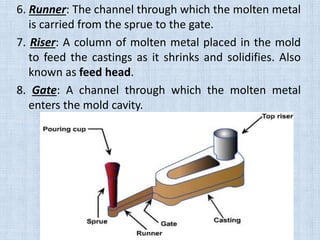 6. Runner: The channel through which the molten metal
is carried from the sprue to the gate.
7. Riser: A column of molten metal placed in the mold
to feed the castings as it shrinks and solidifies. Also
known as feed head.
8. Gate: A channel through which the molten metal
enters the mold cavity.
 